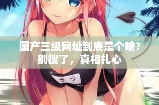 国产三级网址到底是个啥？别搜了，真相扎心  第1张