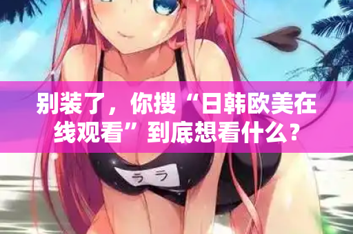 别装了，你搜“日韩欧美在线观看”到底想看什么？