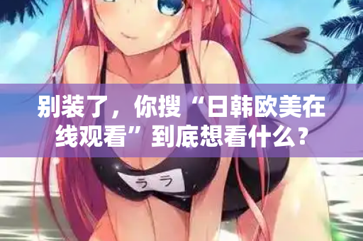 别装了，你搜“日韩欧美在线观看”到底想看什么？