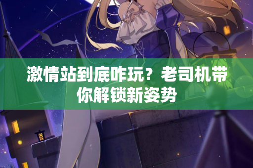 激情站到底咋玩？老司机带你解锁新姿势  第1张