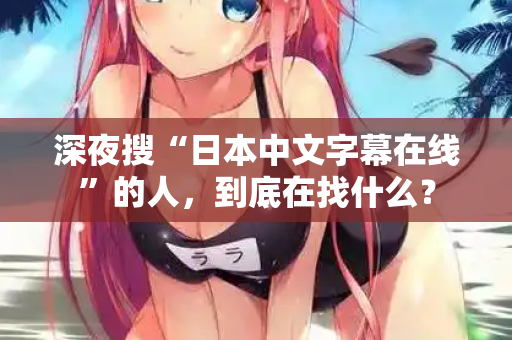 深夜搜“日本中文字幕在线”的人，到底在找什么？  第1张