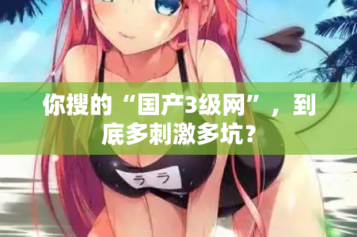你搜的“国产3级网”，到底多刺激多坑？  第3张