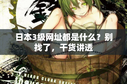 日本3级网址都是什么？别找了，干货讲透