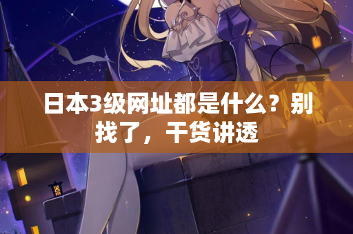 日本3级网址都是什么？别找了，干货讲透