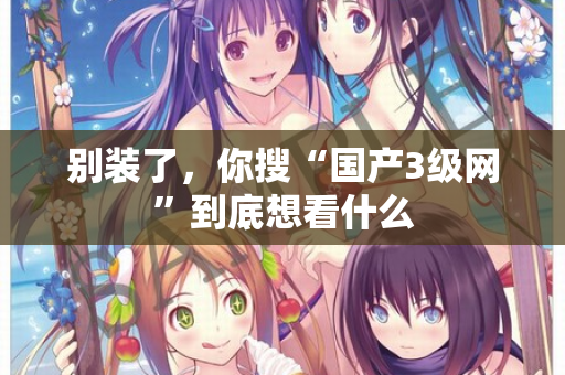 别装了,你搜“国产3级网”到底想看什么 第2张 别装了,你搜“国产3级网”到底想看什么 第2张