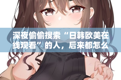 深夜偷偷搜索“日韩欧美在线观看”的人,后来都怎么样了 第2张 深夜偷偷搜索“日韩欧美在线观看”的人,后来都怎么样了 第2张