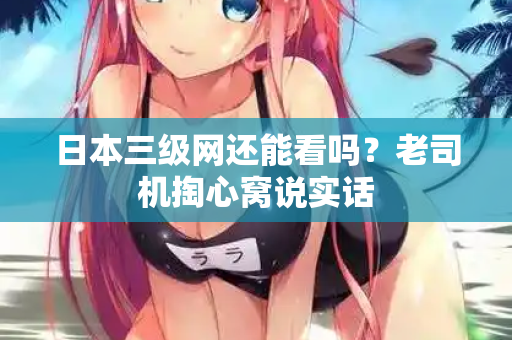 日本三级网还能看吗？老司机掏心窝说实话