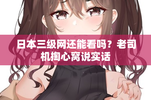 日本三级网还能看吗？老司机掏心窝说实话  第2张