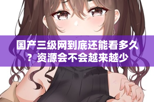 国产三级网到底还能看多久?资源会不会越来越少 第2张 国产三级网到底还能看多久?资源会不会越来越少 第2张