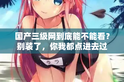 国产三级网到底能不能看？别装了，你我都点进去过  第1张