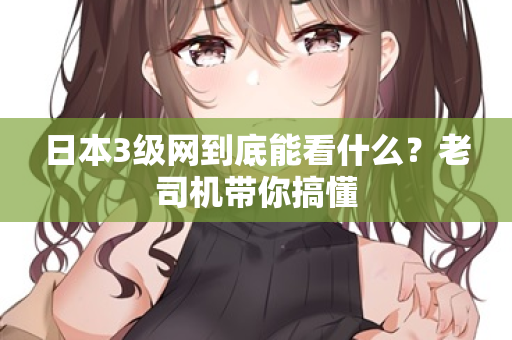 日本3级网到底能看什么？老司机带你搞懂  第3张