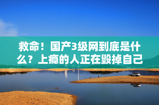 救命!国产3级网到底是什么?上瘾的人正在毁掉自己 第1张 救命!国产3级网到底是什么?上瘾的人正在毁掉自己 第1张