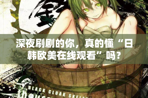 深夜刷剧的你，真的懂“日韩欧美在线观看”吗？