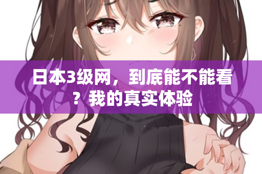 日本3级网，到底能不能看？我的真实体验