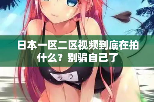 日本一区二区视频到底在拍什么?别骗自己了 第2张 日本一区二区视频到底在拍什么?别骗自己了 第2张