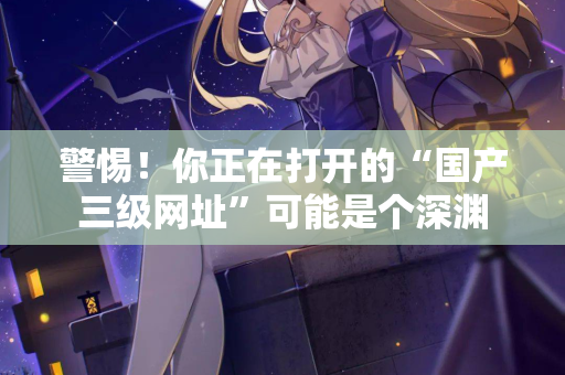 警惕！你正在打开的“国产三级网址”可能是个深渊