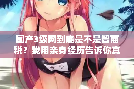 国产3级网到底是不是智商税？我用亲身经历告诉你真相  第1张