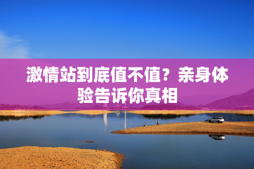 激情站到底值不值？亲身体验告诉你真相