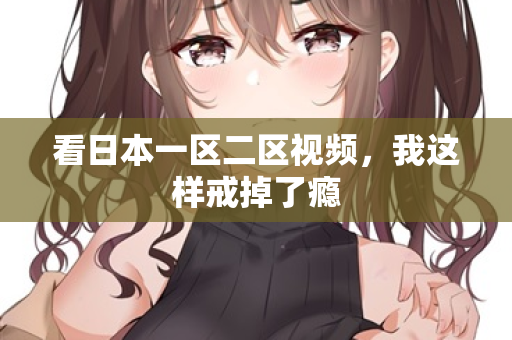 看日本一区二区视频，我这样戒掉了瘾