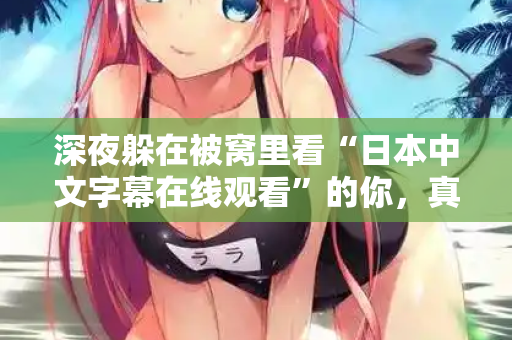 深夜躲在被窝里看“日本中文字幕在线观看”的你，真的快乐吗  第2张