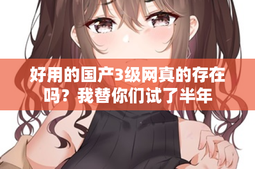 好用的国产3级网真的存在吗？我替你们试了半年  第1张