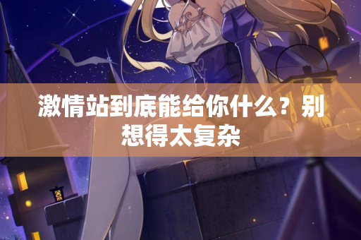 激情站到底能给你什么？别想得太复杂  第2张