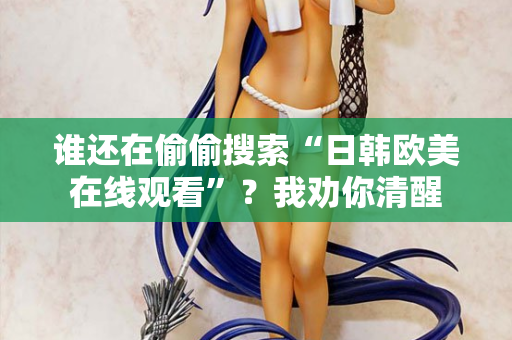 谁还在偷偷搜索“日韩欧美在线观看”？我劝你清醒