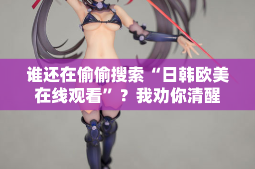 谁还在偷偷搜索“日韩欧美在线观看”？我劝你清醒  第2张