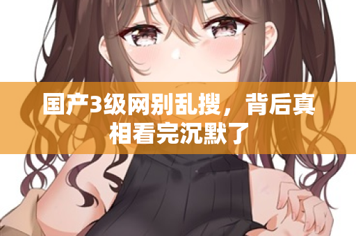 国产3级网别乱搜，背后真相看完沉默了