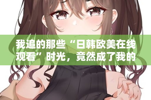 我追的那些“日韩欧美在线观看”时光，竟然成了我的精神出口