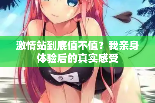 激情站到底值不值？我亲身体验后的真实感受