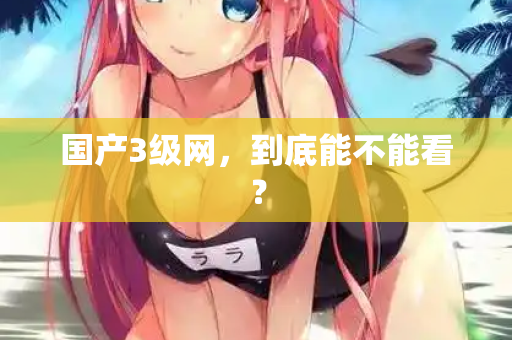国产3级网，到底能不能看？  第1张