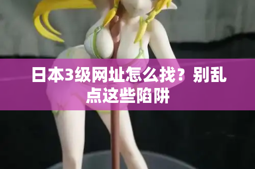 日本3级网址怎么找？别乱点这些陷阱
