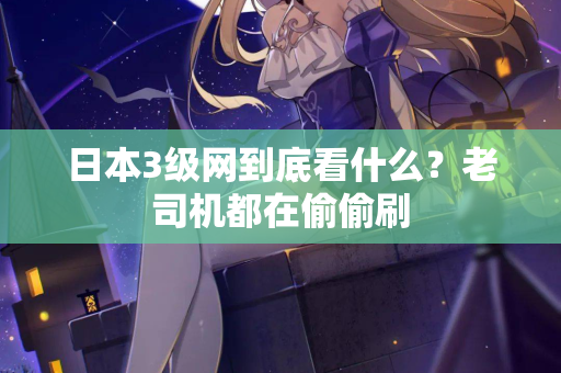 日本3级网到底看什么？老司机都在偷偷刷