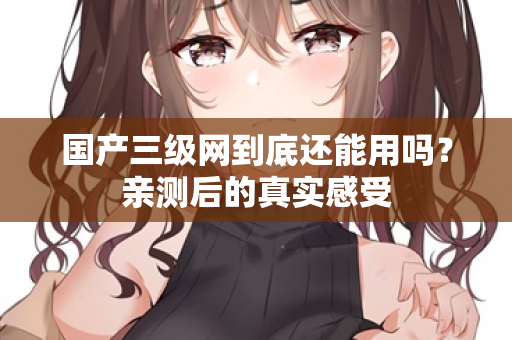 国产三级网到底还能用吗？亲测后的真实感受  第1张