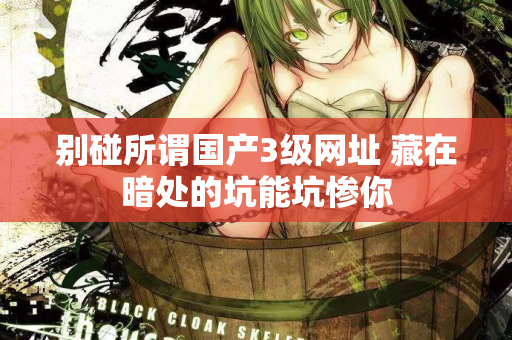 别碰所谓国产3级网址 藏在暗处的坑能坑惨你