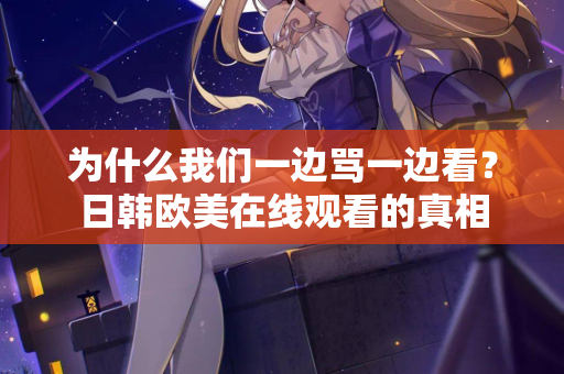 为什么我们一边骂一边看？日韩欧美在线观看的真相