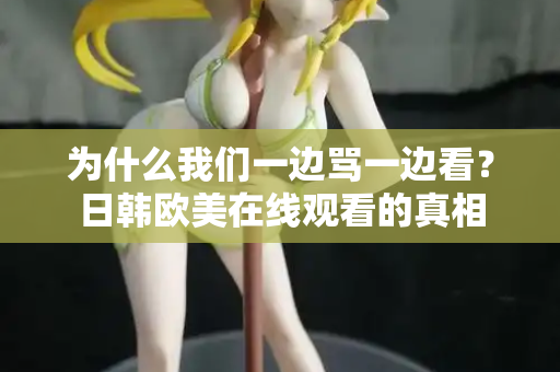 为什么我们一边骂一边看？日韩欧美在线观看的真相