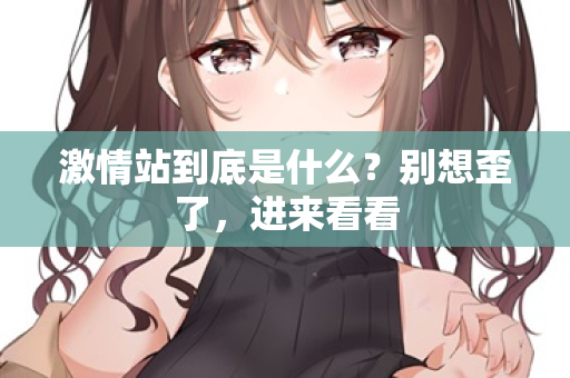 激情站到底是什么?别想歪了,进来看看 第2张 激情站到底是什么?别想歪了,进来看看 第2张
