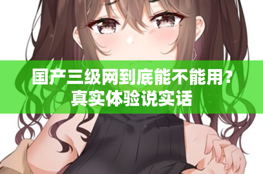 国产三级网到底能不能用？真实体验说实话  第1张