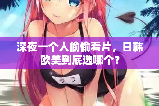深夜一个人偷偷看片,日韩欧美到底选哪个? 第1张 深夜一个人偷偷看片,日韩欧美到底选哪个? 第1张