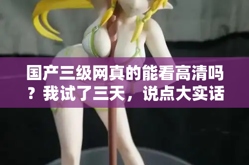 国产三级网真的能看高清吗?我试了三天,说点大实话 第2张 国产三级网真的能看高清吗?我试了三天,说点大实话 第2张