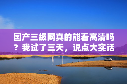 国产三级网真的能看高清吗?我试了三天,说点大实话 第1张 国产三级网真的能看高清吗?我试了三天,说点大实话 第1张