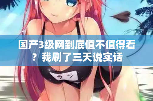 国产3级网到底值不值得看？我刷了三天说实话