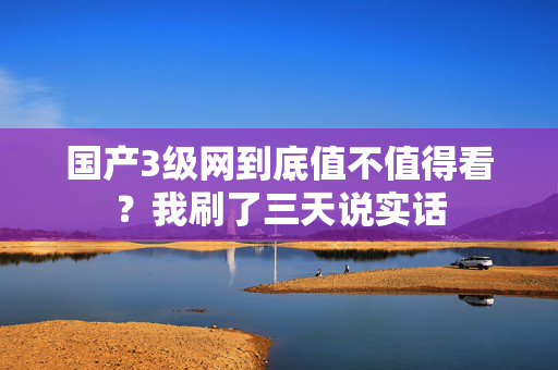 国产3级网到底值不值得看？我刷了三天说实话