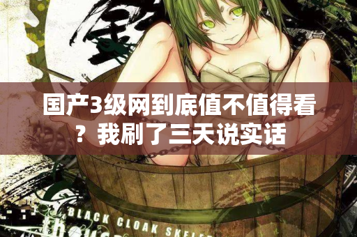 国产3级网到底值不值得看？我刷了三天说实话