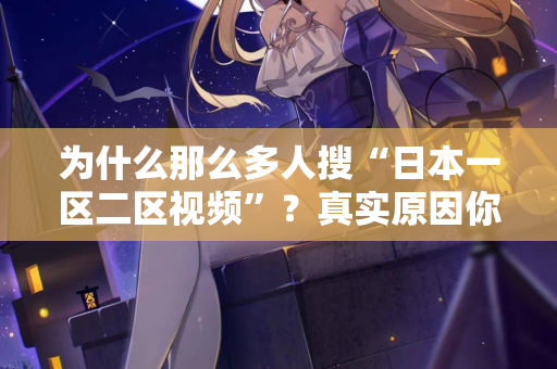 为什么那么多人搜“日本一区二区视频”？真实原因你想不到