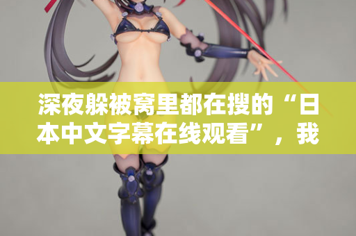 深夜躲被窝里都在搜的“日本中文字幕在线观看”，我懂你