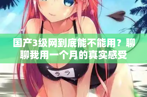 国产3级网到底能不能用？聊聊我用一个月的真实感受  第2张