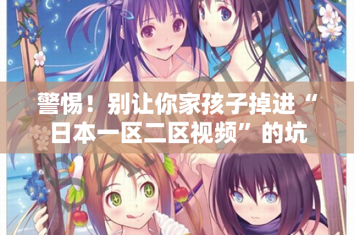 警惕！别让你家孩子掉进“日本一区二区视频”的坑